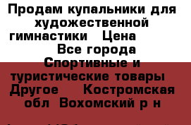 Продам купальники для художественной гимнастики › Цена ­ 6 000 - Все города Спортивные и туристические товары » Другое   . Костромская обл.,Вохомский р-н